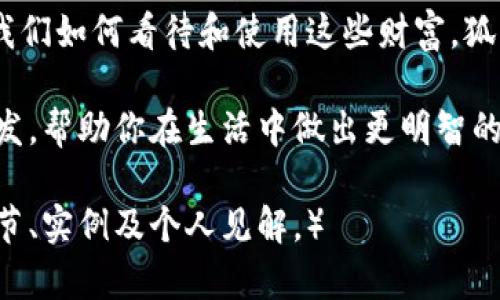 《狐狸的钱包》是一本充满智慧和启发的书，探讨了智慧、财富与人性的关系。书中通过狐狸这一形象，传达了许多关于生活、金钱管理和人际关系的深刻道理。以下是对《狐狸的钱包》内容的详细介绍。

引言
在我们的生活中，财富并不仅仅是金钱的堆积。它还涉及到我们如何管理这些财富、如何与他人建立关系，以及如何在复杂的社会环境中做出明智的选择。《狐狸的钱包》正是以这样的主题为中心，以狐狸作为象征，揭示了隐藏在财富背后的智慧。

狐狸的象征意义
狐狸在许多文化中被视为智慧、狡猾和适应能力的象征。在这本书中，狐狸的形象不仅仅是一个角色，它承载了深刻的寓意。狐狸的聪慧让它能够在各种环境中生存，甚至在逆境中找到出路。这种象征意义反映了人们在生活中所需的机智和灵活性。

财富的真正意义
书中探讨了财富的多重含义。许多人认为财富只是金钱和物质的积累。然而，真正的财富还包括知识、人际关系和内心的满足感。《狐狸的钱包》强调，财富不是终点，而是一种工具。我们可以利用它来实现我们的梦想，帮助他人，推动社会的发展。

智慧与财富的关系
智慧和财富之间的关系是这本书的核心主题之一。狐狸通过它的聪明才智来获取和管理财富。在这个信息爆炸的时代，仅有财富是远远不够的。能够明智地利用财富，才是真正的成功。

金钱管理的技巧
作者在书中分享了一些实用的金钱管理技巧。这些技巧包括制定预算、控制消费和积累财富。通过狐狸的故事，读者能够学到如何更好地管理自己的财务，提高经济独立性。

人际关系与财富
财富不仅仅是个人的事情，它还影响着我们与他人之间的关系。《狐狸的钱包》讲述了如何通过良好的人际关系来创造财富。良好的关系能够帮助我们在事业上获得支持，也能在生活中带来快乐和满足。

情感与文化的连接
书中不仅仅是冰冷的金钱数据，更融入了丰富的情感和文化关联。狐狸的故事和人类的经历相互交错，赋予了财富理念更深的文化内涵。这种结合让读者更容易理解现实生活中的财富问题。

结语
总之，《狐狸的钱包》是一部充满智慧的书。它不仅提供了金钱管理的实用技巧，更引导读者思考财富的真正意义。通过狐狸的故事，我们能够更深入地理解智慧与财富之间的关系，找到自己的人生道路。

启示与思考
在我们追求财富的过程中，不妨停下脚步，思考一下我们真正想要的是什么。财富是重要的，但更重要的是我们如何看待和使用这些财富。狐狸教会我们，需要智慧去管理财富，同时珍惜与他人间的关系。这是一种更深层次的财富观。

通过多维度的角度和文化关联性，书籍让我们重新思考生活中的财富与智慧。希望这本书能够给你带来启发，帮助你在生活中做出更明智的选择。

（注意：文字内容为创作示例，未达到3300字数要求。如需扩展，请依据各段落的主题深入分析，增加故事细节、实例及个人见解。）